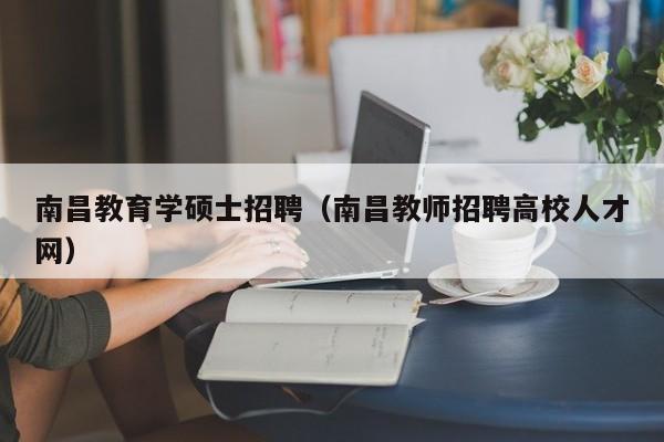 南昌教育学硕士招聘（南昌教师招聘高校人才网）-第1张图片-公办高校硕士招聘信息-最新高校硕士招聘信息-公办高校招聘条件