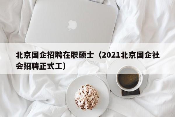 北京国企招聘在职硕士（2021北京国企社会招聘正式工）-第1张图片-公办高校硕士招聘信息-最新高校硕士招聘信息-公办高校招聘条件