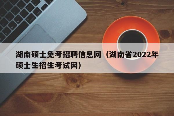 湖南硕士免考招聘信息网(湖南省2022年硕士生招生考试网)-第1张图片-公办高校硕士招聘信息-最新高校硕士招聘信息-公办高校招聘条件 湖南硕士免考招聘信息网(湖南省2022年硕士生招生考试网)-第1张图片-公办高校硕士招聘信息-最新高校硕士招聘信息-公办高校招聘条件