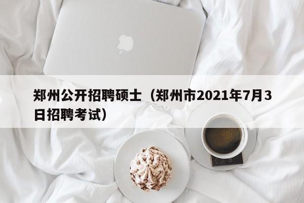 郑州公开招聘硕士（郑州市2021年7月3日招聘考试）-第1张图片-公办高校硕士招聘信息-最新高校硕士招聘信息-公办高校招聘条件