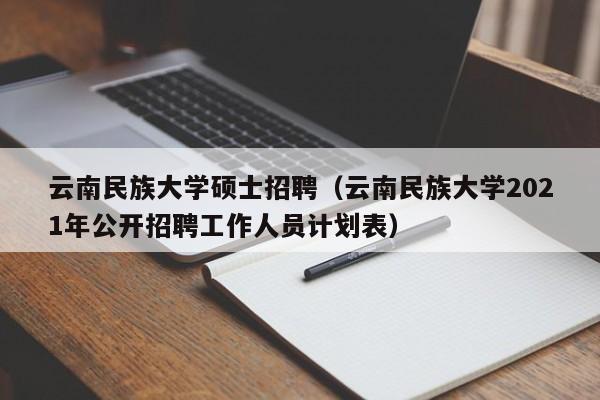 云南民族大学硕士招聘（云南民族大学2021年公开招聘工作人员计划表）-第1张图片-公办高校硕士招聘信息-最新高校硕士招聘信息-公办高校招聘条件