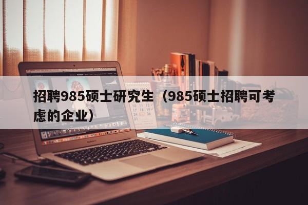 招聘985硕士研究生（985硕士招聘可考虑的企业）-第1张图片-公办高校硕士招聘信息-最新高校硕士招聘信息-公办高校招聘条件