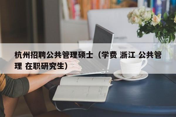杭州招聘公共管理硕士（学费 浙江 公共管理 在职研究生）-第1张图片-公办高校硕士招聘信息-最新高校硕士招聘信息-公办高校招聘条件