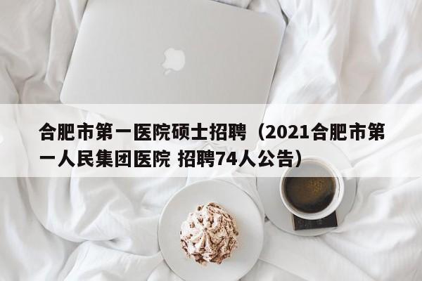 合肥市第一医院硕士招聘（2021合肥市第一人民集团医院 招聘74人公告）-第1张图片-公办高校硕士招聘信息-最新高校硕士招聘信息-公办高校招聘条件