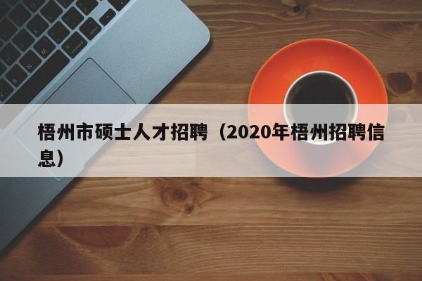 梧州市硕士人才招聘（2020年梧州招聘信息）-第1张图片-公办高校硕士招聘信息-最新高校硕士招聘信息-公办高校招聘条件