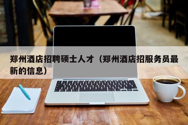 郑州酒店招聘硕士人才(郑州酒店招服务员最新的信息)-第1张图片-公办高校硕士招聘信息-最新高校硕士招聘信息-公办高校招聘条件 郑州酒店招聘硕士人才(郑州酒店招服务员最新的信息)-第1张图片-公办高校硕士招聘信息-最新高校硕士招聘信息-公办高校招聘条件