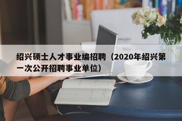 绍兴硕士人才事业编招聘(2020年绍兴第一次公开招聘事业单位)-第1张图片-公办高校硕士招聘信息-最新高校硕士招聘信息-公办高校招聘条件 绍兴硕士人才事业编招聘(2020年绍兴第一次公开招聘事业单位)-第1张图片-公办高校硕士招聘信息-最新高校硕士招聘信息-公办高校招聘条件