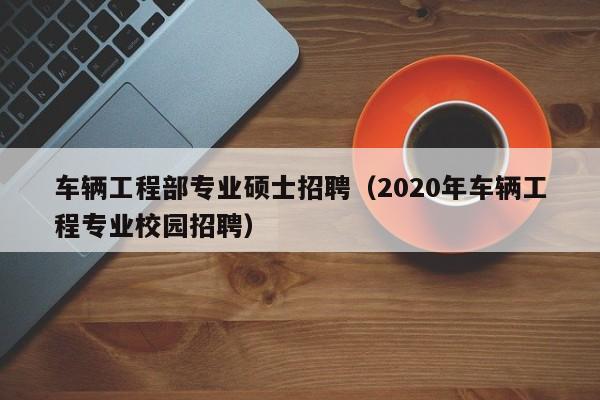 车辆工程部专业硕士招聘(2020年车辆工程专业校园招聘)-第1张图片-公办高校硕士招聘信息-最新高校硕士招聘信息-公办高校招聘条件 车辆工程部专业硕士招聘(2020年车辆工程专业校园招聘)-第1张图片-公办高校硕士招聘信息-最新高校硕士招聘信息-公办高校招聘条件