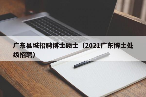 广东县城招聘博士硕士（2021广东博士处级招聘）-第1张图片-公办高校硕士招聘信息-最新高校硕士招聘信息-公办高校招聘条件