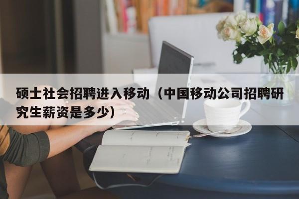 硕士社会招聘进入移动（中国移动公司招聘研究生薪资是多少）-第1张图片-公办高校硕士招聘信息-最新高校硕士招聘信息-公办高校招聘条件
