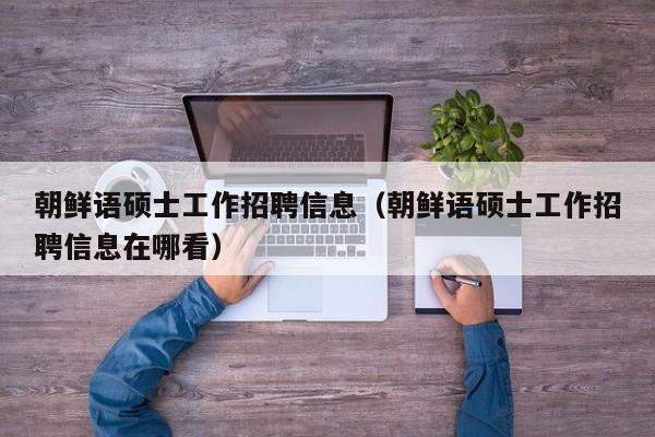 朝鲜语硕士工作招聘信息（朝鲜语硕士工作招聘信息在哪看）-第1张图片-公办高校硕士招聘信息-最新高校硕士招聘信息-公办高校招聘条件