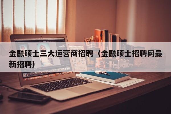 金融硕士三大运营商招聘(金融硕士招聘网最新招聘)-第1张图片-公办高校硕士招聘信息-最新高校硕士招聘信息-公办高校招聘条件 金融硕士三大运营商招聘(金融硕士招聘网最新招聘)-第1张图片-公办高校硕士招聘信息-最新高校硕士招聘信息-公办高校招聘条件