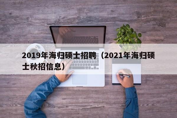 2019年海归硕士招聘（2021年海归硕士秋招信息）-第1张图片-公办高校硕士招聘信息-最新高校硕士招聘信息-公办高校招聘条件