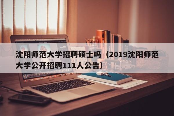 沈阳师范大学招聘硕士吗（2019沈阳师范大学公开招聘111人公告）-第1张图片-公办高校硕士招聘信息-最新高校硕士招聘信息-公办高校招聘条件