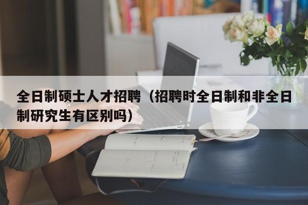 全日制硕士人才招聘（招聘时全日制和非全日制研究生有区别吗）-第1张图片-公办高校硕士招聘信息-最新高校硕士招聘信息-公办高校招聘条件