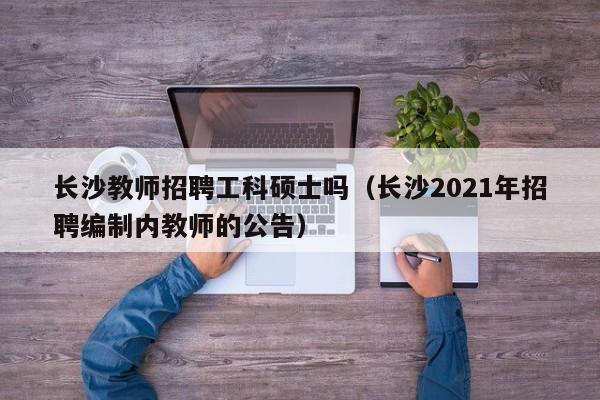 长沙教师招聘工科硕士吗（长沙2021年招聘编制内教师的公告）-第1张图片-公办高校硕士招聘信息-最新高校硕士招聘信息-公办高校招聘条件