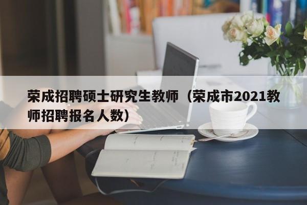 荣成招聘硕士研究生教师(荣成市2021教师招聘报名人数)-第1张图片-公办高校硕士招聘信息-最新高校硕士招聘信息-公办高校招聘条件 荣成招聘硕士研究生教师(荣成市2021教师招聘报名人数)-第1张图片-公办高校硕士招聘信息-最新高校硕士招聘信息-公办高校招聘条件