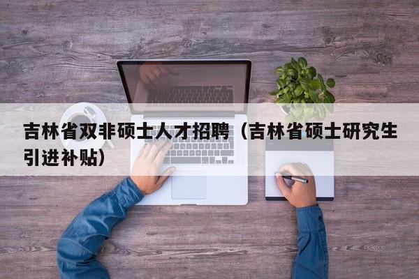 吉林省双非硕士人才招聘(吉林省硕士研究生引进补贴)-第1张图片-公办高校硕士招聘信息-最新高校硕士招聘信息-公办高校招聘条件 吉林省双非硕士人才招聘(吉林省硕士研究生引进补贴)-第1张图片-公办高校硕士招聘信息-最新高校硕士招聘信息-公办高校招聘条件