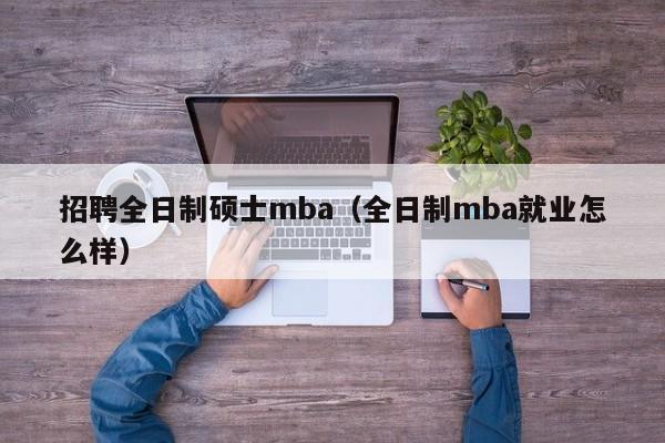 招聘全日制硕士mba（全日制mba就业怎么样）-第1张图片-公办高校硕士招聘信息-最新高校硕士招聘信息-公办高校招聘条件