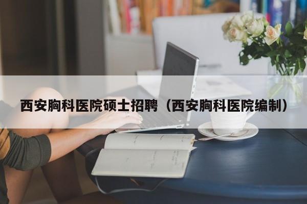 西安胸科医院硕士招聘（西安胸科医院编制）-第1张图片-公办高校硕士招聘信息-最新高校硕士招聘信息-公办高校招聘条件