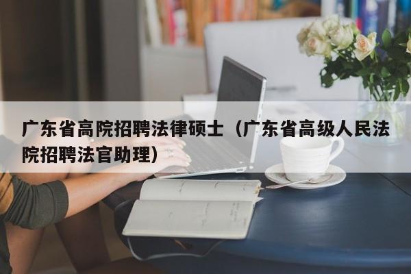 广东省高院招聘法律硕士（广东省高级人民法院招聘法官助理）-第1张图片-公办高校硕士招聘信息-最新高校硕士招聘信息-公办高校招聘条件